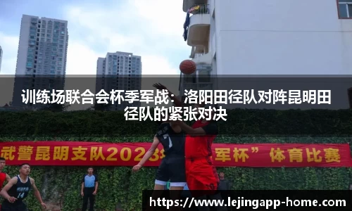 训练场联合会杯季军战：洛阳田径队对阵昆明田径队的紧张对决